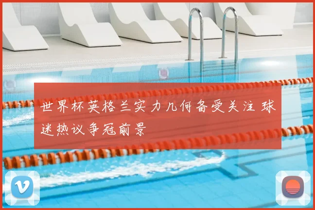 世界杯英格兰实力几何备受关注 球迷热议争冠前景