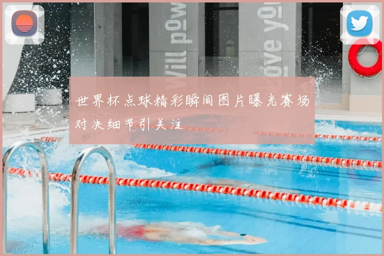 世界杯点球精彩瞬间图片曝光赛场对决细节引关注