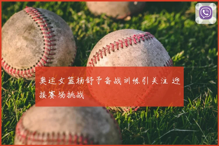 奥运女篮杨舒予备战训练引关注 迎接赛场挑战