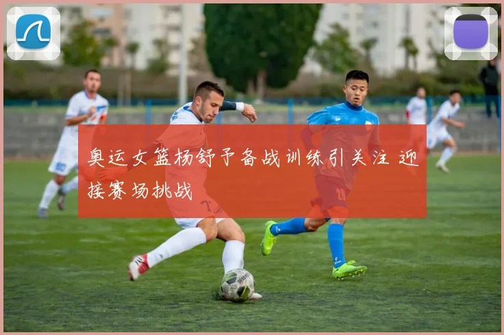奥运女篮杨舒予备战训练引关注 迎接赛场挑战