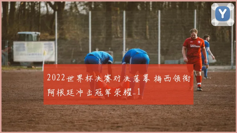2022世界杯决赛对决落幕 梅西领衔阿根廷冲击冠军荣耀_1
