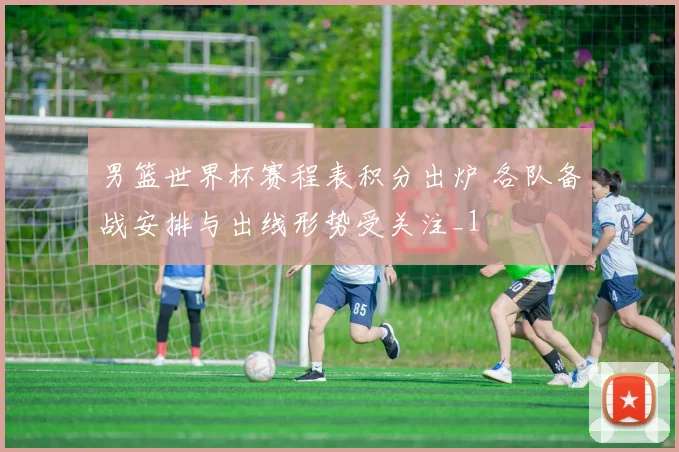男篮世界杯赛程表积分出炉 各队备战安排与出线形势受关注_1