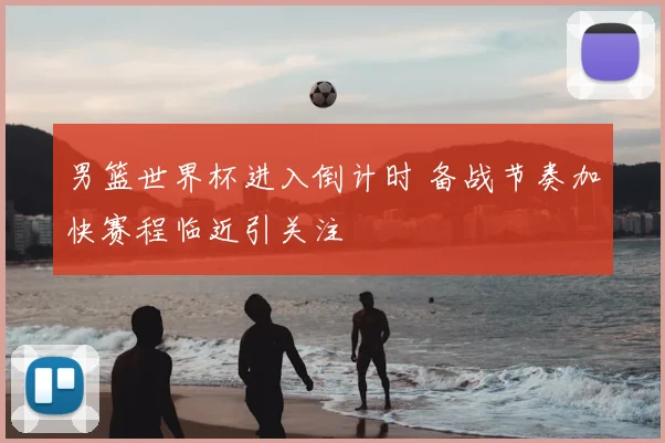 男篮世界杯进入倒计时 备战节奏加快赛程临近引关注