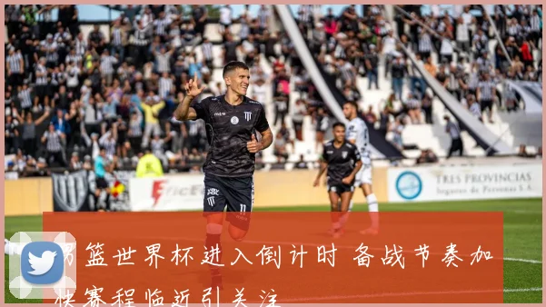 男篮世界杯进入倒计时 备战节奏加快赛程临近引关注