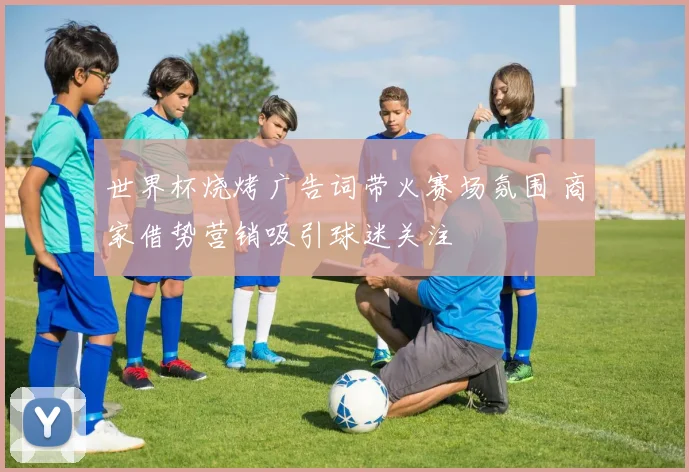 世界杯烧烤广告词带火赛场氛围 商家借势营销吸引球迷关注
