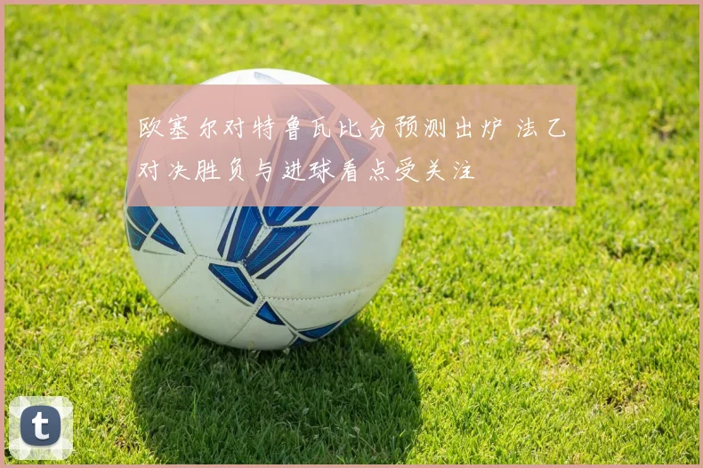欧塞尔对特鲁瓦比分预测出炉 法乙对决胜负与进球看点受关注
