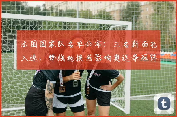 法国国家队名单公布：三名新面孔入选，锋线轮换或影响奥运争冠阵容