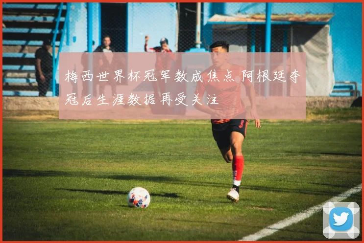 梅西世界杯冠军数成焦点 阿根廷夺冠后生涯数据再受关注