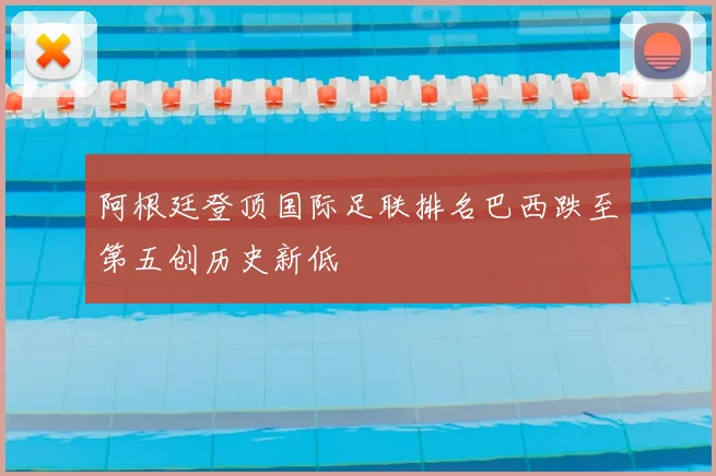 阿根廷登顶国际足联排名巴西跌至第五创历史新低