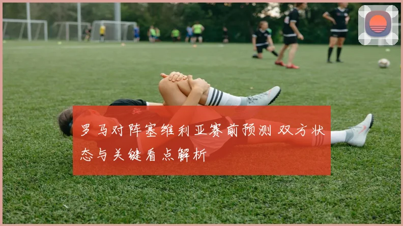 罗马对阵塞维利亚赛前预测 双方状态与关键看点解析