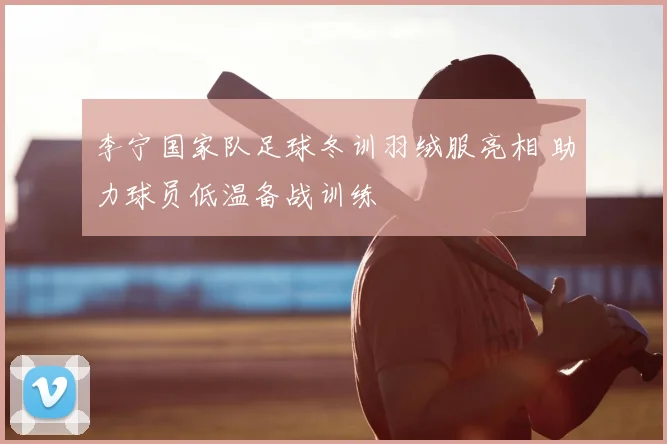 李宁国家队足球冬训羽绒服亮相 助力球员低温备战训练