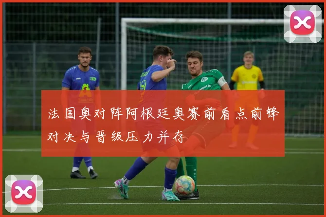 法国奥对阵阿根廷奥赛前看点前锋对决与晋级压力并存