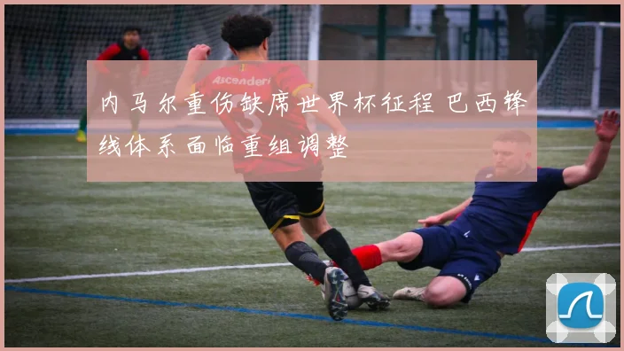 内马尔重伤缺席世界杯征程 巴西锋线体系面临重组调整