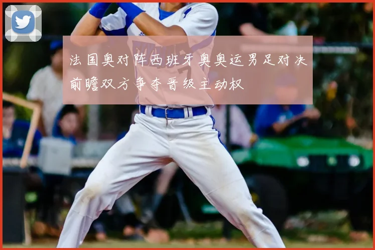 法国奥对阵西班牙奥奥运男足对决前瞻双方争夺晋级主动权