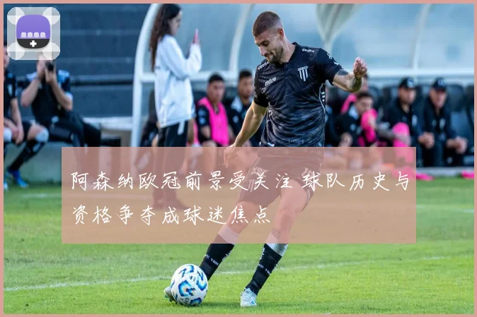 阿森纳欧冠前景受关注 球队历史与资格争夺成球迷焦点