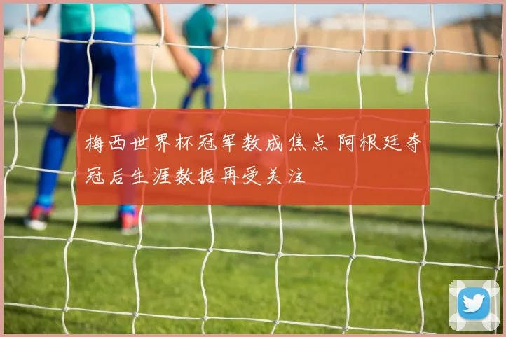 梅西世界杯冠军数成焦点 阿根廷夺冠后生涯数据再受关注