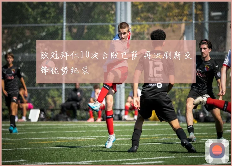 欧冠拜仁10次击败巴萨 再次刷新交锋优势纪录