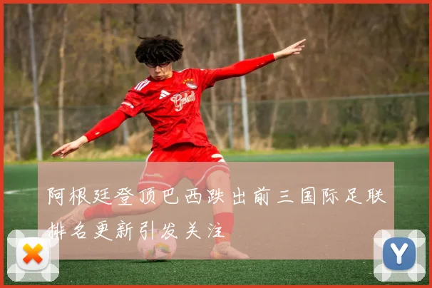 阿根廷登顶巴西跌出前三国际足联排名更新引发关注