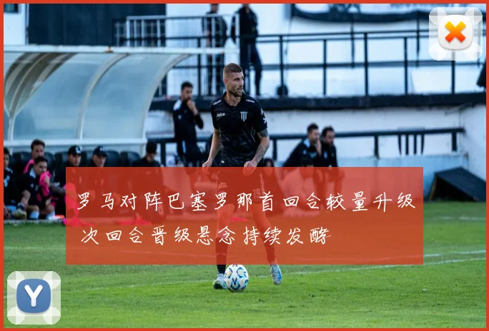 罗马对阵巴塞罗那首回合较量升级 次回合晋级悬念持续发酵