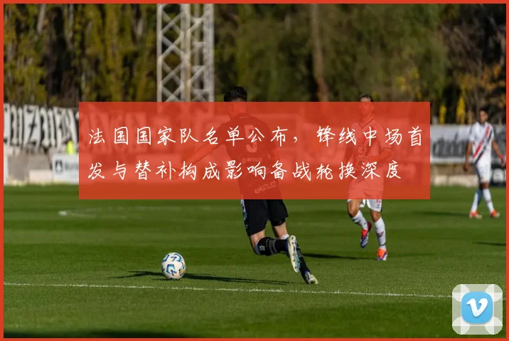 法国国家队名单公布，锋线中场首发与替补构成影响备战轮换深度