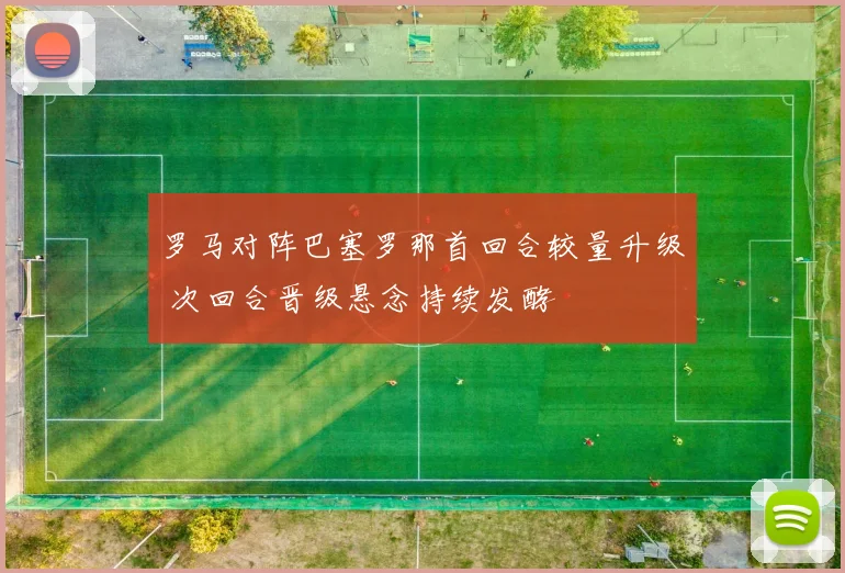罗马对阵巴塞罗那首回合较量升级 次回合晋级悬念持续发酵