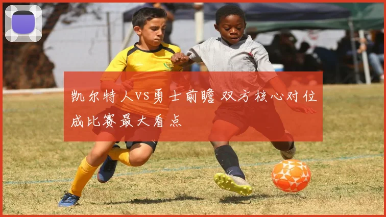 凯尔特人vs勇士前瞻 双方核心对位成比赛最大看点