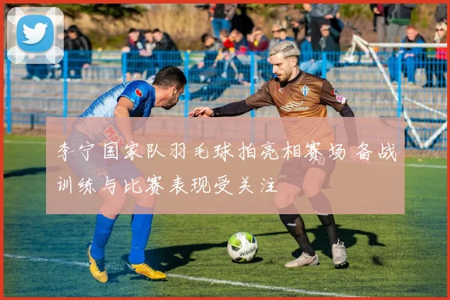 李宁国家队羽毛球拍亮相赛场 备战训练与比赛表现受关注