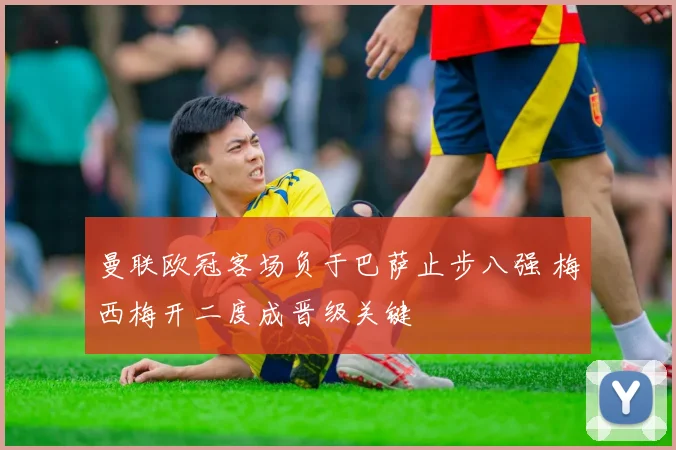 曼联欧冠客场负于巴萨止步八强 梅西梅开二度成晋级关键