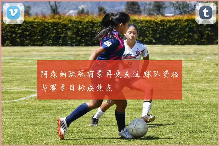 阿森纳欧冠前景再受关注 球队资格与赛季目标成焦点