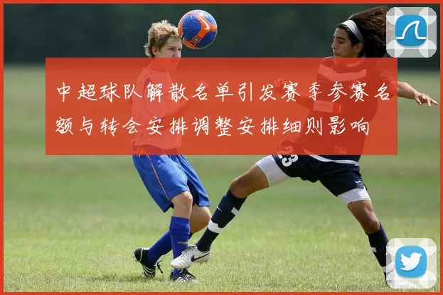 中超球队解散名单引发赛季参赛名额与转会安排调整安排细则影响