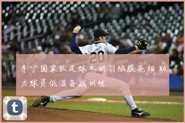 李宁国家队足球冬训羽绒服亮相 助力球员低温备战训练