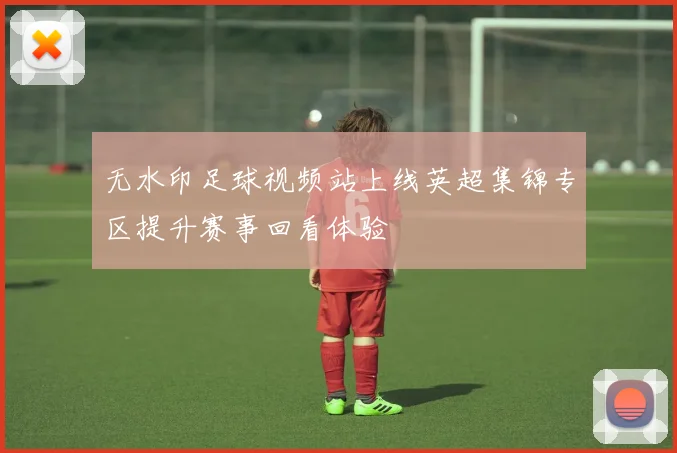 无水印足球视频站上线英超集锦专区提升赛事回看体验