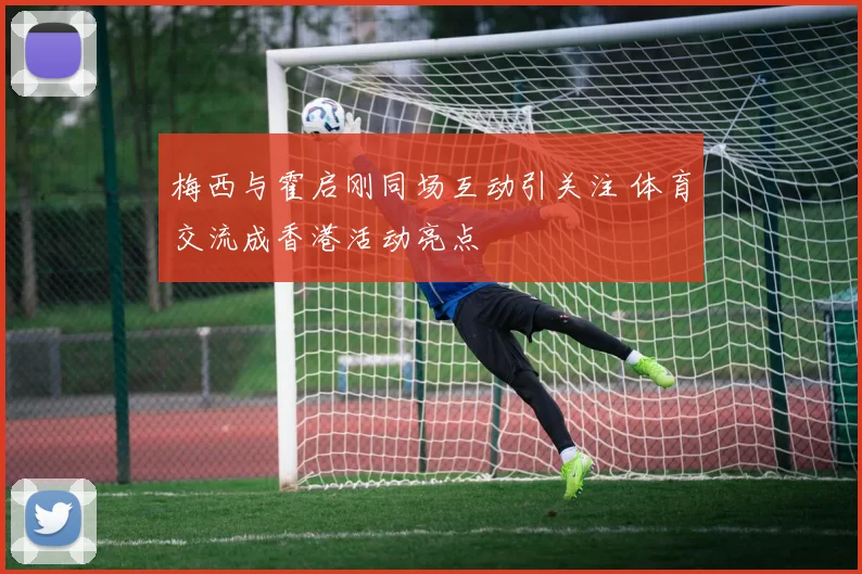 梅西与霍启刚同场互动引关注 体育交流成香港活动亮点