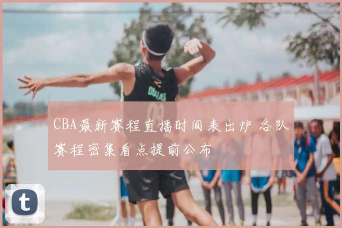 CBA最新赛程直播时间表出炉 各队赛程密集看点提前公布