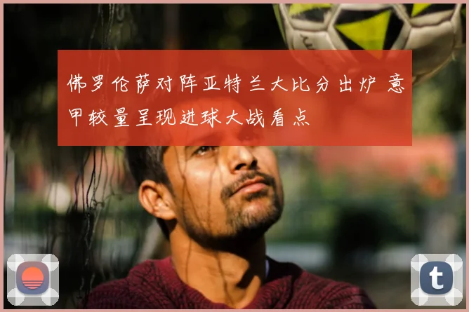 佛罗伦萨对阵亚特兰大比分出炉 意甲较量呈现进球大战看点