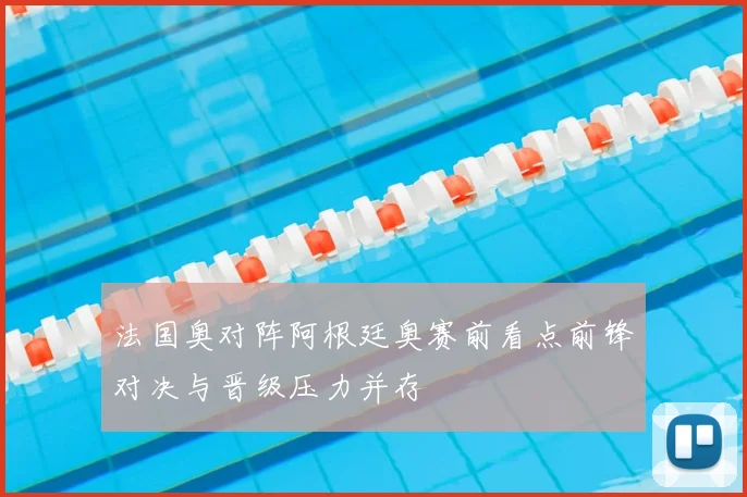 法国奥对阵阿根廷奥赛前看点前锋对决与晋级压力并存
