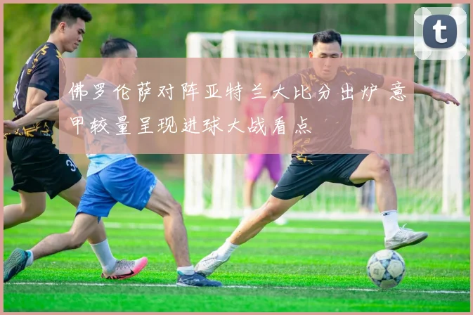 佛罗伦萨对阵亚特兰大比分出炉 意甲较量呈现进球大战看点