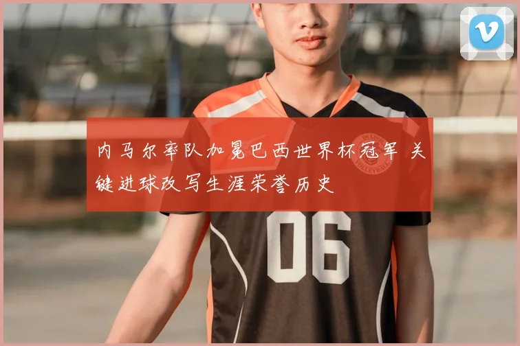 内马尔率队加冕巴西世界杯冠军 关键进球改写生涯荣誉历史